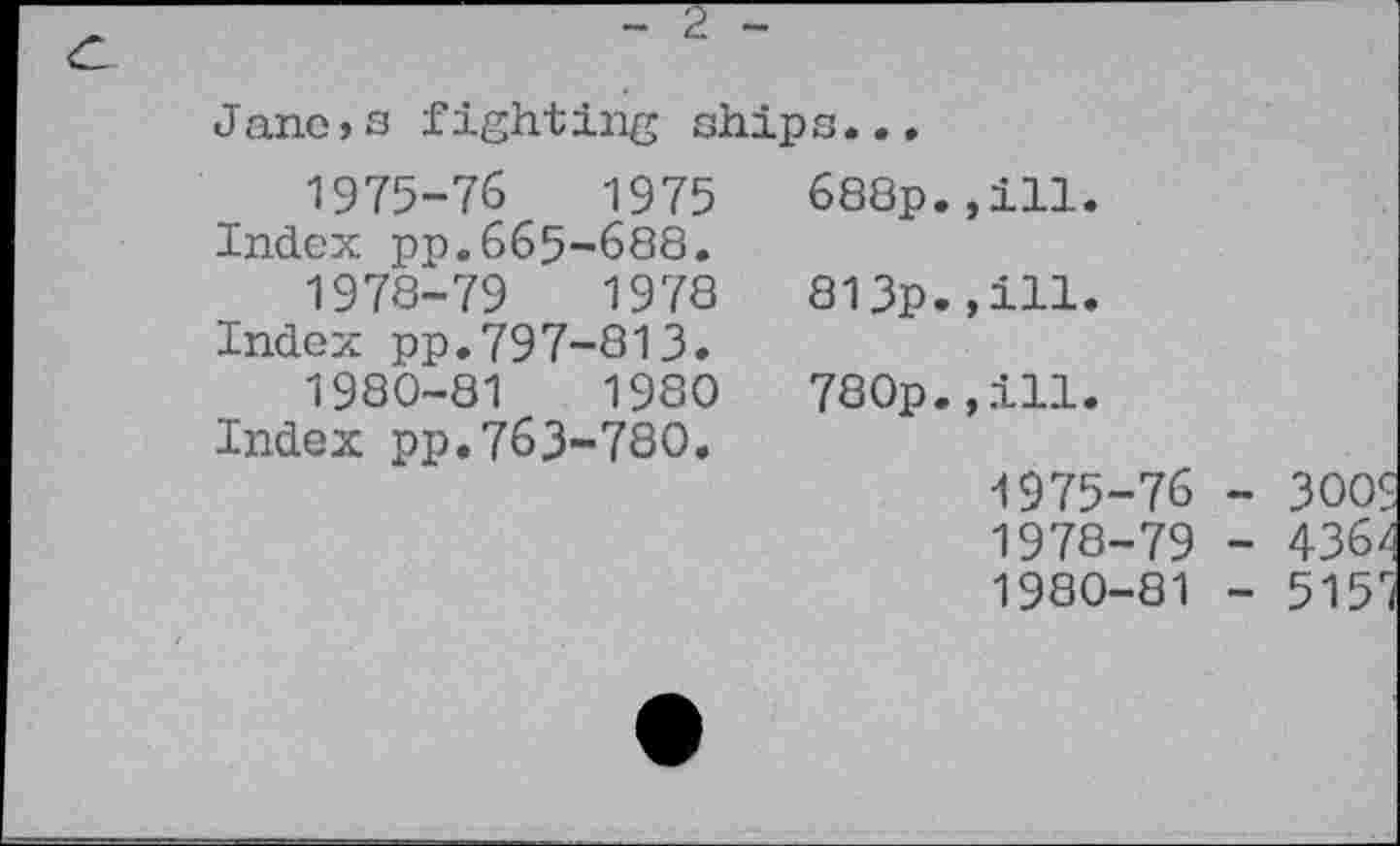 ﻿Janeis fight ing ship s...
1975-76	1975	688p.,ill.
Index pp.665-688.
1978-79	1978	813p.,ill.
Index pp.797-813.
1980-81	1980	780p.,ill.
Index pp.763-780.
1975-76 - 300S 1978-79 - 436/ 1980-81 - 515*i